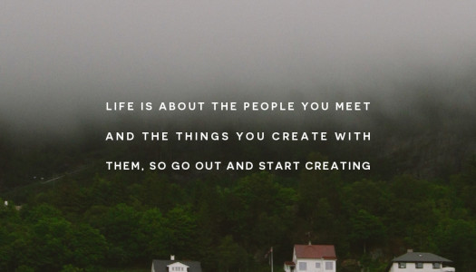 Life is about the people you meet and the things you create with them, so go out and start creating