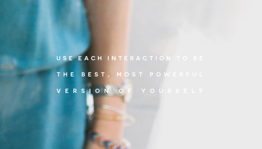 Use each interaction to be the best, most powerful version of yourself
