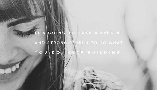 It’s going to take a special and strong person to do what you do. Keep Building.