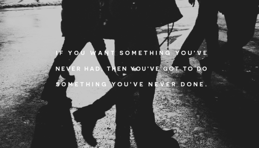 If you want something you’ve never had then you’ve got to do something you’ve never done