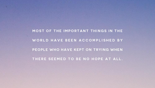 Most of the important things in the world have been accomplished by people who have kept on trying when there seemed to be no hope at all.