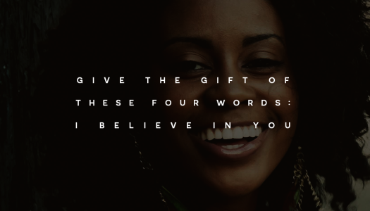 Give the gift of these four words: I believe in you. Give the gift of these four words: I believe in you.