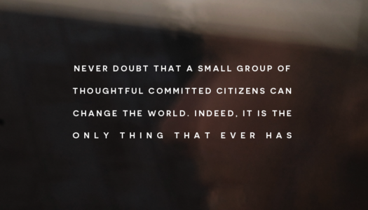 Never doubt that a small group of thoughtful committed citizens can change the world. Indeed, it is the only thing that ever has
