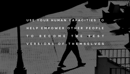Use your human capacities to help empower other people to become the best versions of themselves.