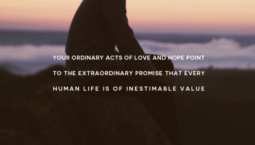 Your ordinary acts of love and hope point to the extraordinary promise that every human life is of inestimable value
