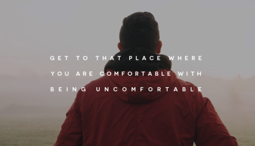 Get to that place where you are comfortable with being uncomfortable