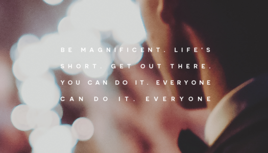 Be magnificent. Life’s short. Get out there. You can do it. Everyone can do it. Everyone.